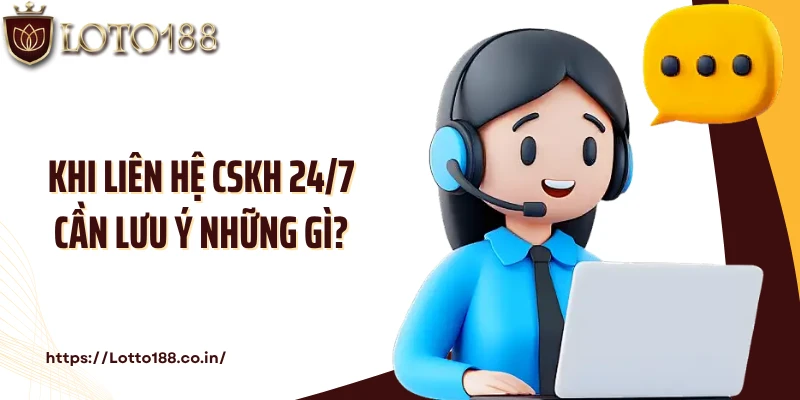Khi liên hệ CSKH 24/7 cần lưu ý những gì?